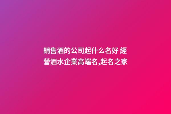 銷售酒的公司起什么名好 經營酒水企業高端名,起名之家-第1張-公司起名-玄機派